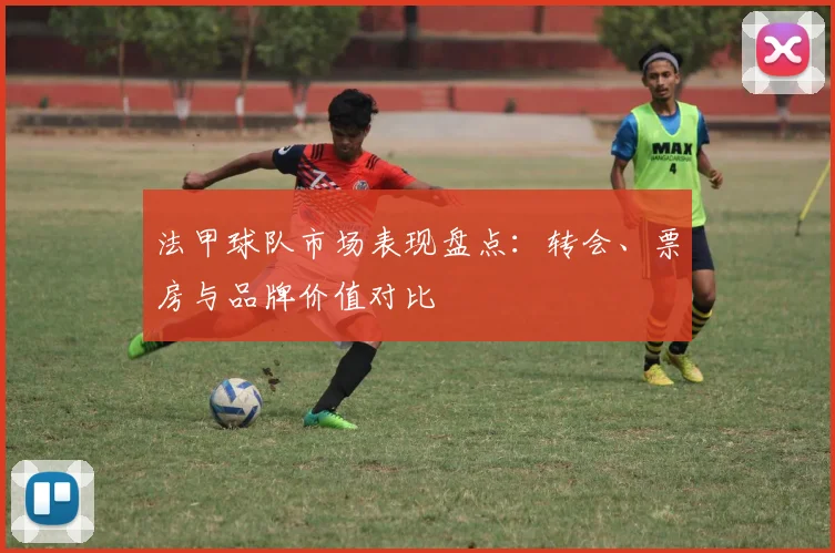 法甲球队市场表现盘点：转会、票房与品牌价值对比