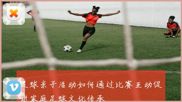 足球亲子活动如何通过比赛互动促进家庭足球文化传承