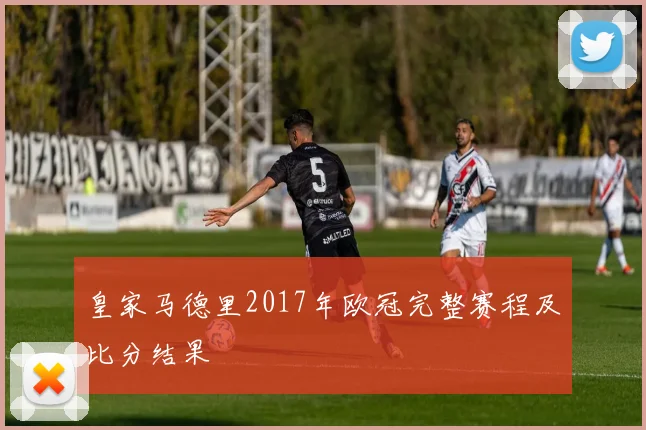 皇家马德里2017年欧冠完整赛程及比分结果