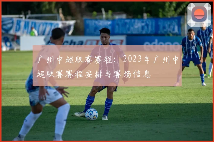广州中超联赛赛程：2023年广州中超联赛赛程安排与赛场信息